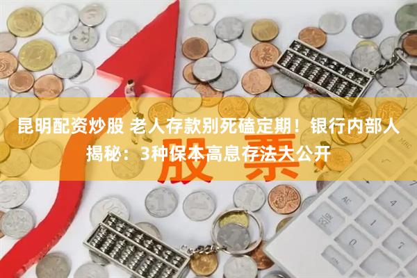 昆明配资炒股 老人存款别死磕定期！银行内部人揭秘：3种保本高息存法大公开
