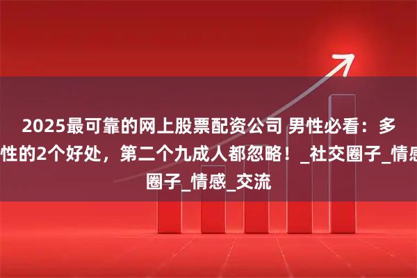 2025最可靠的网上股票配资公司 男性必看：多接触女性的2个好处，第二个九成人都忽略！_社交圈子_情感_交流