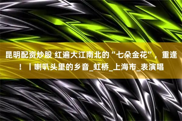 昆明配资炒股 红遍大江南北的“七朵金花”，重逢！丨喇叭头里的乡音_虹桥_上海市_表演唱