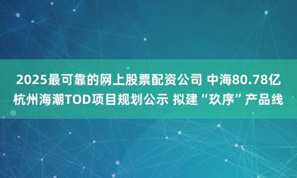 2025最可靠的网上股票配资公司 中海80.78亿杭州海潮TOD项目规划公示 拟建“玖序”产品线