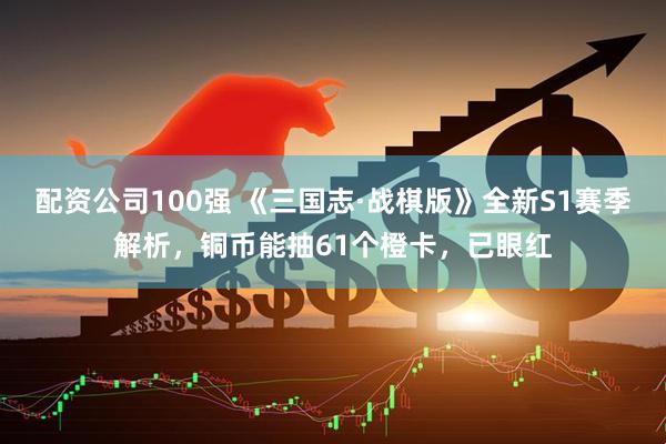配资公司100强 《三国志·战棋版》全新S1赛季解析，铜币能抽61个橙卡，已眼红