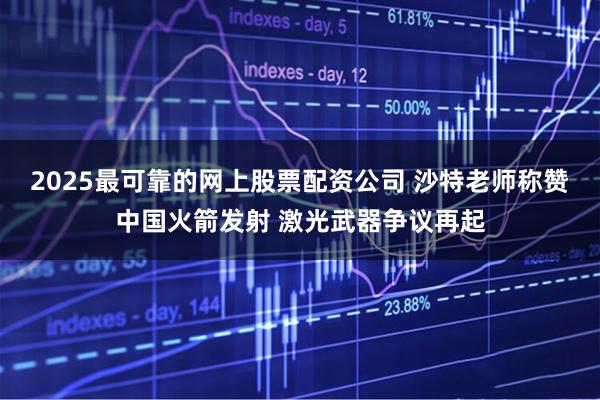 2025最可靠的网上股票配资公司 沙特老师称赞中国火箭发射 激光武器争议再起