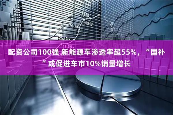 配资公司100强 新能源车渗透率超55%，“国补”或促进车市10%销量增长