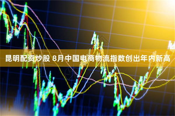 昆明配资炒股 8月中国电商物流指数创出年内新高