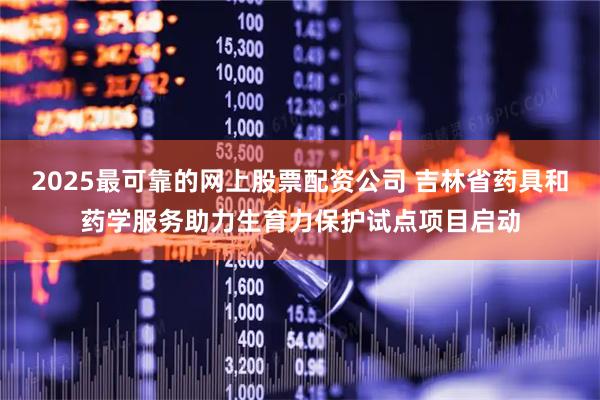 2025最可靠的网上股票配资公司 吉林省药具和药学服务助力生育力保护试点项目启动