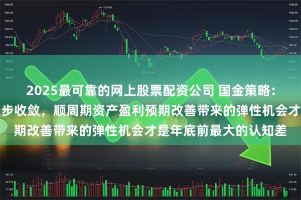 2025最可靠的网上股票配资公司 国金策略：估值驱动的空间正在逐步收敛，顺周期资产盈利预期改善带来的弹性机会才是年底前最大的认知差