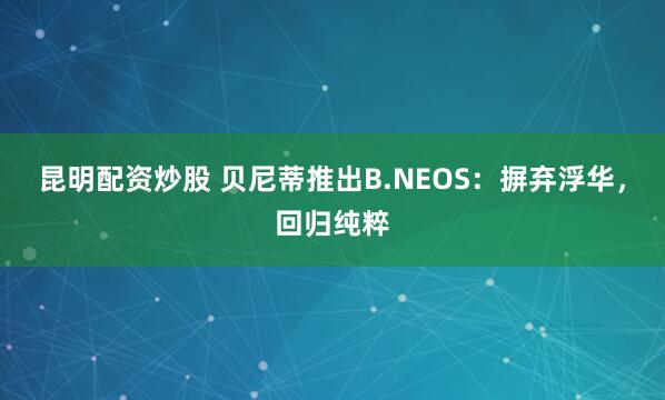 昆明配资炒股 贝尼蒂推出B.NEOS：摒弃浮华，回归纯粹