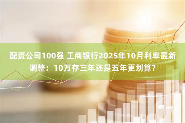 配资公司100强 工商银行2025年10月利率最新调整：10万存三年还是五年更划算？