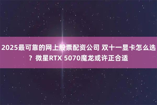 2025最可靠的网上股票配资公司 双十一显卡怎么选？微星RTX 5070魔龙或许正合适