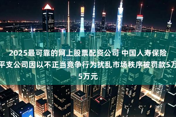 2025最可靠的网上股票配资公司 中国人寿保险黎平支公司因以不正当竞争行为扰乱市场秩序被罚款5万元