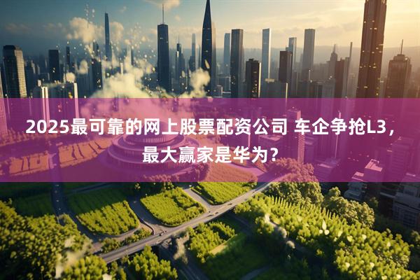 2025最可靠的网上股票配资公司 车企争抢L3，最大赢家是华为？