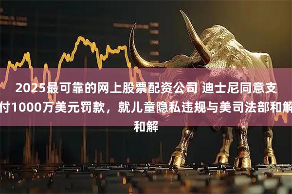 2025最可靠的网上股票配资公司 迪士尼同意支付1000万美元罚款，就儿童隐私违规与美司法部和解