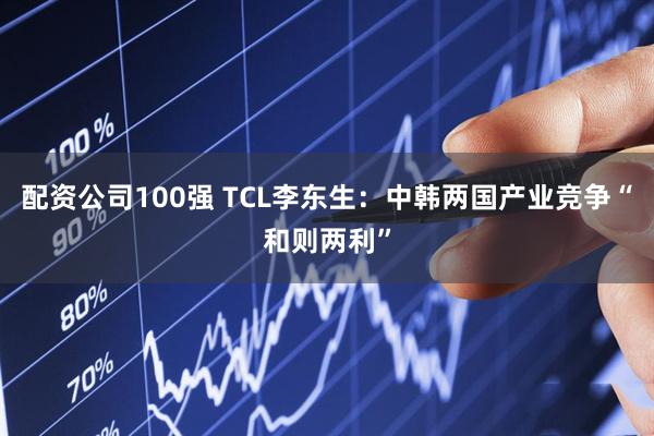 配资公司100强 TCL李东生：中韩两国产业竞争“和则两利”
