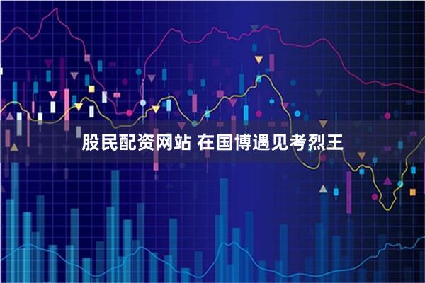 股民配资网站 在国博遇见考烈王